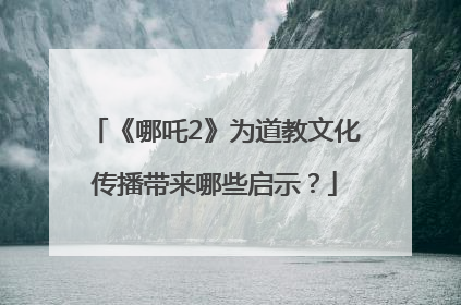 《哪吒2》为道教文化传播带来哪些启示？