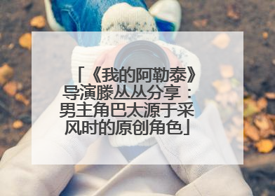 《我的阿勒泰》导演滕丛丛分享：男主角巴太源于采风时的原创角色