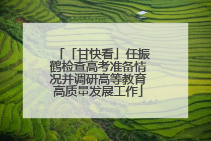 「甘快看」任振鹤检查高考准备情况并调研高等教育高质量发展工作