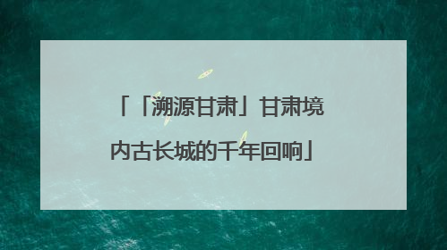 「溯源甘肃」甘肃境内古长城的千年回响