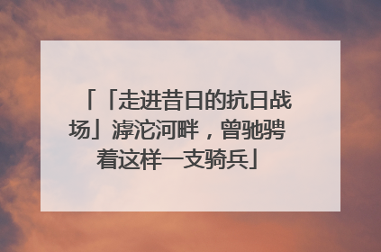 「走进昔日的抗日战场」滹沱河畔，曾驰骋着这样一支骑兵