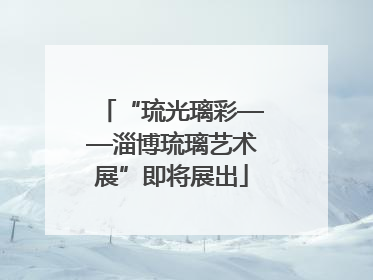 “琉光璃彩——淄博琉璃艺术展”即将展出