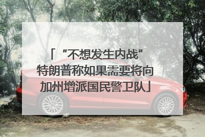 “不想发生内战” 特朗普称如果需要将向加州增派国民警卫队
