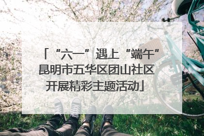 “六一”遇上“端午” 昆明市五华区团山社区开展精彩主题活动