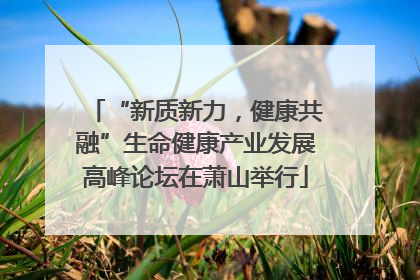 “新质新力，健康共融”生命健康产业发展高峰论坛在萧山举行