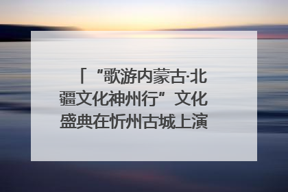 “歌游内蒙古·北疆文化神州行”文化盛典在忻州古城上演——蒙晋文化交融共谱文旅融合新篇