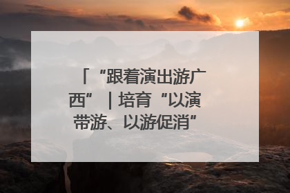 “跟着演出游广西”｜培育“以演带游、以游促消”文旅消费新生态