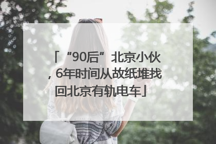 “90后”北京小伙，6年时间从故纸堆找回北京有轨电车
