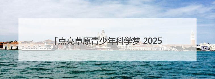 点亮草原青少年科学梦 2025年“流动科学课”举办第二站活动