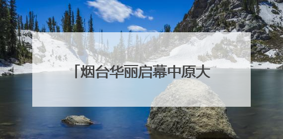 烟台华丽启幕中原大秀：甲骨文“活”了！红旗渠“燃”了！