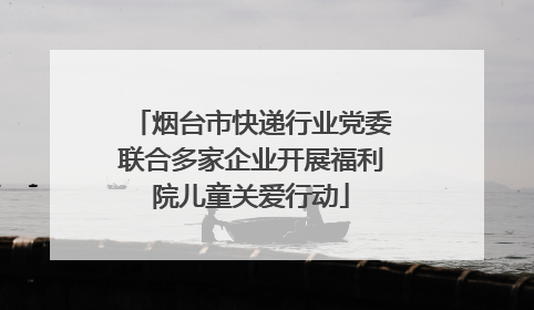 烟台市快递行业党委联合多家企业开展福利院儿童关爱行动