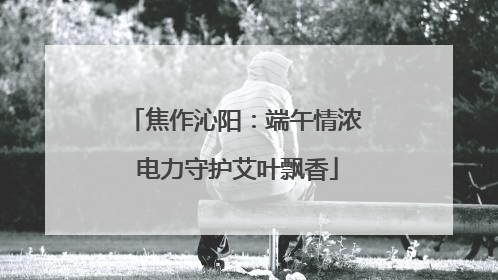 焦作沁阳：端午情浓 电力守护艾叶飘香