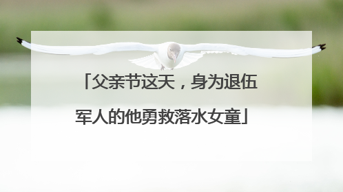 父亲节这天，身为退伍军人的他勇救落水女童