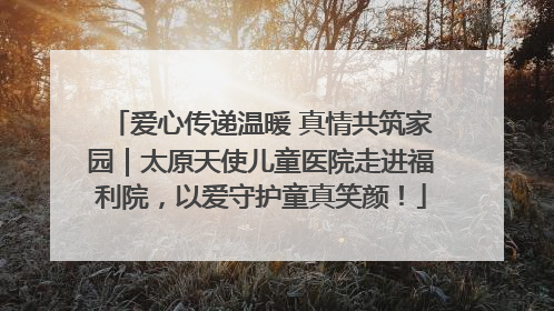 爱心传递温暖 真情共筑家园｜太原天使儿童医院走进福利院，以爱守护童真笑颜！