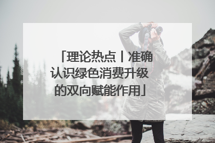 理论热点丨准确认识绿色消费升级的双向赋能作用
