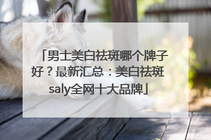 男士美白祛斑哪个牌子好？最新汇总：美白祛斑saly全网十大品牌