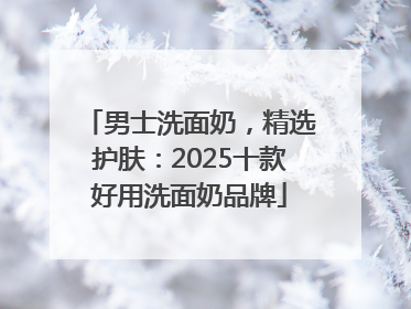 男士洗面奶，精选护肤：2025十款好用洗面奶品牌