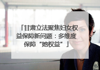甘肃立法聚焦妇女权益保障新问题：多维度保障“她权益”
