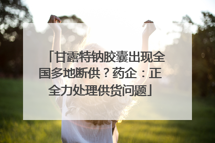 甘露特钠胶囊出现全国多地断供？药企：正全力处理供货问题