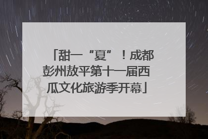 甜一“夏”！成都彭州敖平第十一届西瓜文化旅游季开幕