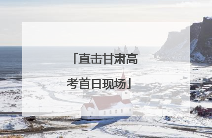 直击甘肃高考首日现场