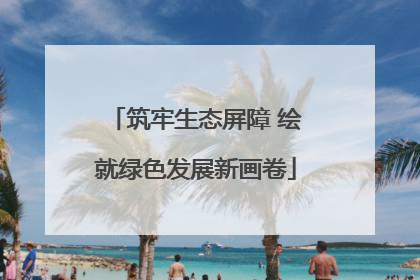 筑牢生态屏障 绘就绿色发展新画卷