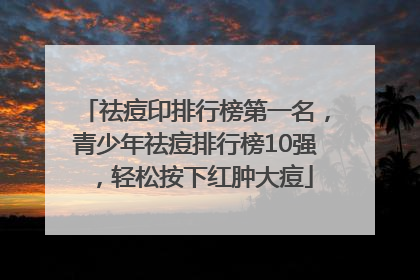 祛痘印排行榜第一名，青少年祛痘排行榜10强，轻松按下红肿大痘