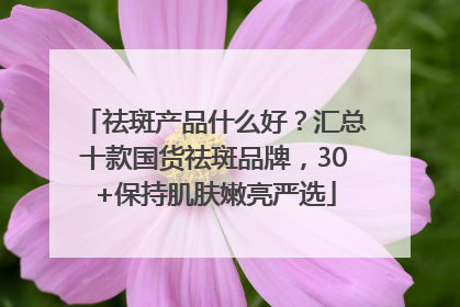 祛斑产品什么好？汇总十款国货祛斑品牌，30+保持肌肤嫩亮严选