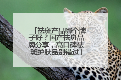 祛斑产品哪个牌子好？国产祛斑品牌分享，高口碑祛斑护肤品别错过