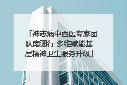 神志病中西医专家团队南疆行 多维赋能基层精神卫生服务升级