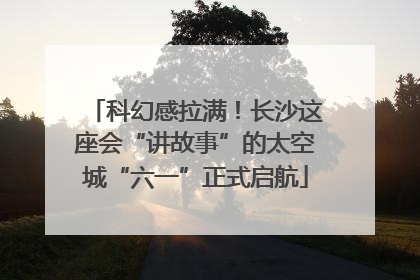 科幻感拉满！长沙这座会“讲故事”的太空城“六一”正式启航