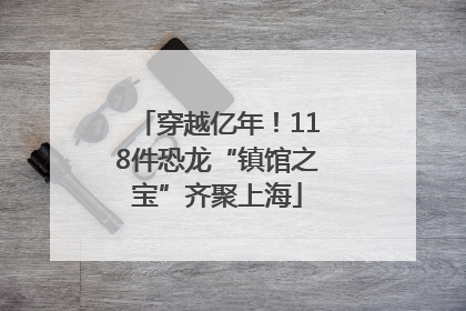 穿越亿年！118件恐龙“镇馆之宝”齐聚上海
