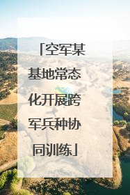 空军某基地常态化开展跨军兵种协同训练