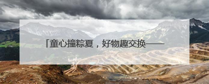 童心撞粽夏，好物趣交换——南关小学跳蚤市场火热开市