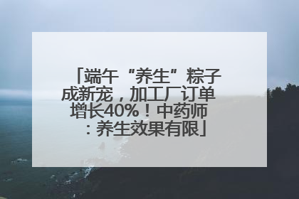 端午“养生”粽子成新宠，加工厂订单增长40%！中药师：养生效果有限