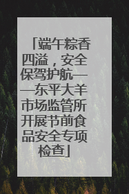 端午粽香四溢，安全保驾护航——东平大羊市场监管所开展节前食品安全专项检查