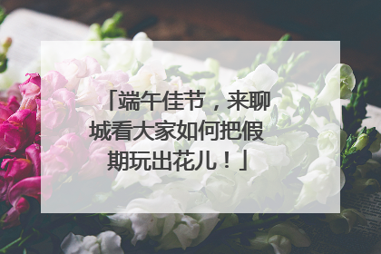 端午佳节，来聊城看大家如何把假期玩出花儿！
