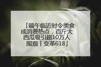 端午临近时令美食成消费热点，百斤大西瓜吸引超10万人围观丨变革618