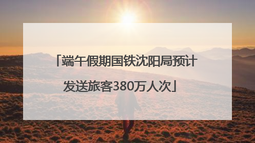端午假期国铁沈阳局预计发送旅客380万人次