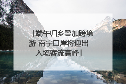端午归乡叠加跨境游 南宁口岸将迎出入境客流高峰