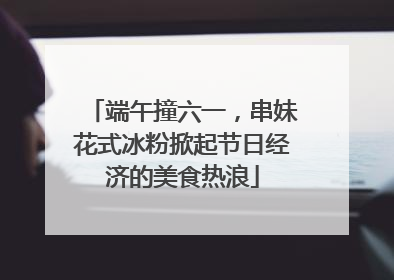 端午撞六一，串妹花式冰粉掀起节日经济的美食热浪
