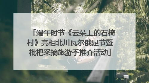 端午时节《云朵上的石椅村》亮相北川瓦尔俄足节暨枇杷采摘旅游季推介活动
