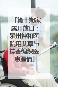 第十期家属开放日：泉州神和医院用艾草与粽香编织医患温情
