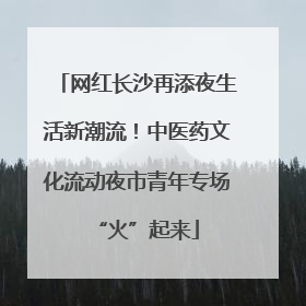 网红长沙再添夜生活新潮流！中医药文化流动夜市青年专场“火”起来