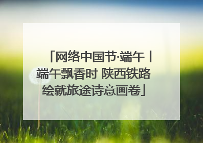 网络中国节·端午丨端午飘香时 陕西铁路绘就旅途诗意画卷