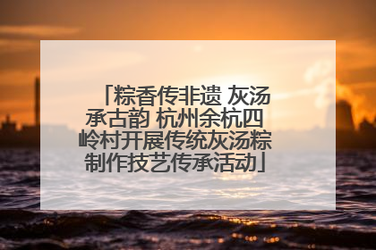 粽香传非遗 灰汤承古韵 杭州余杭四岭村开展传统灰汤粽制作技艺传承活动