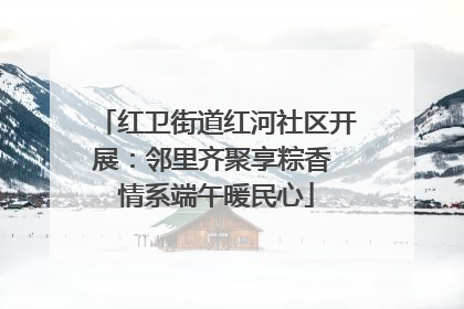 红卫街道红河社区开展：邻里齐聚享粽香 情系端午暖民心