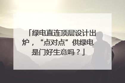绿电直连顶层设计出炉，“点对点”供绿电是门好生意吗？