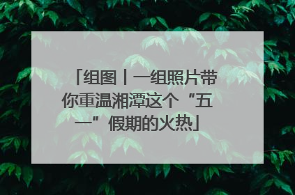 组图丨一组照片带你重温湘潭这个“五一”假期的火热