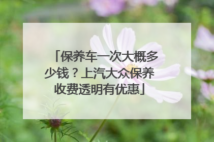 保养车一次大概多少钱？上汽大众保养收费透明有优惠